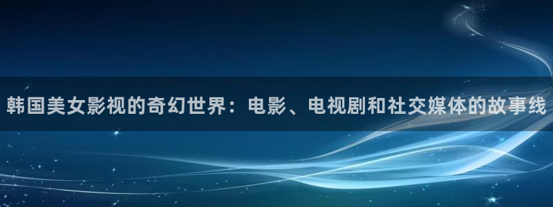 星空影院日本：韩国美女影视的奇幻世界：电影、电视剧和社交媒体的故事线